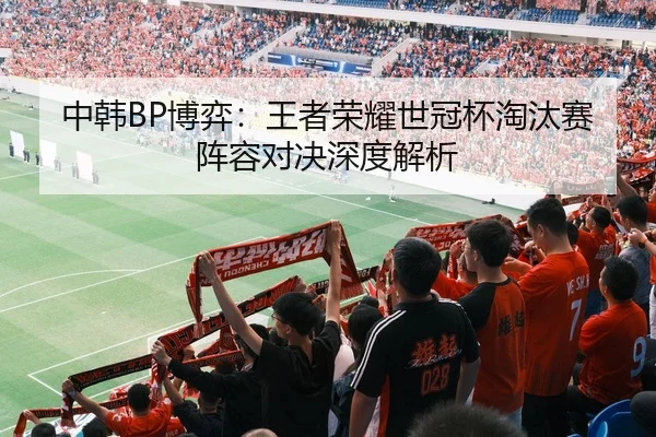 中韩BP博弈：王者荣耀世冠杯淘汰赛阵容对决深度解析