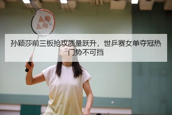 孙颖莎前三板抢攻质量跃升，世乒赛女单夺冠热门势不可挡
