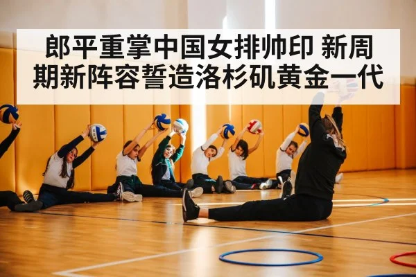 郎平重掌中国女排帅印 新周期新阵容誓造洛杉矶黄金一代