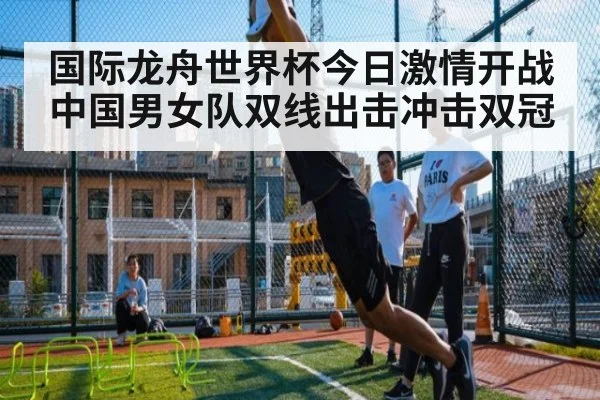 国际龙舟世界杯今日激情开战 中国男女队双线出击冲击双冠