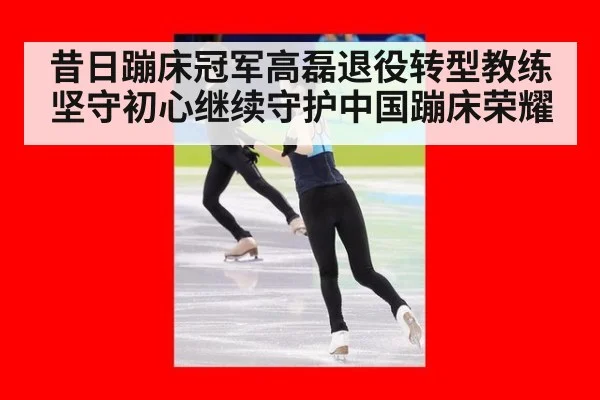 昔日蹦床冠军高磊退役转型教练 坚守初心继续守护中国蹦床荣耀